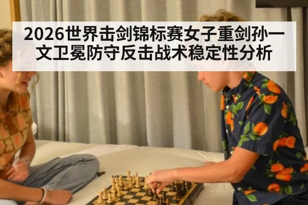 2026世界击剑锦标赛女子重剑孙一文卫冕防守反击战术稳定性分析